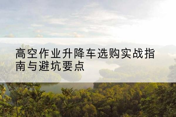 隆德升降车怎么选-高空作业升降车选购实战指南与避坑要点