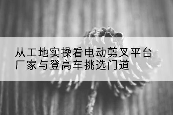 隆德电动剪叉升降平台厂家-从工地实操看电动剪叉平台厂家与登高车挑选门道