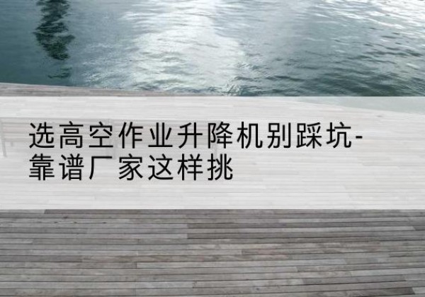 隆德剪叉式升降机厂家-选高空作业升降机别踩坑-靠谱厂家这样挑