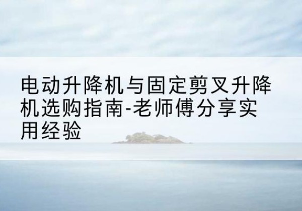 隆德电动升降机怎么选-电动升降机与固定剪叉升降机选购指南-老师傅分享实用经验