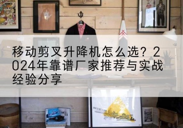 隆德升降平台厂家推荐-移动剪叉升降机怎么选？2024年靠谱厂家推荐与实战经验分享